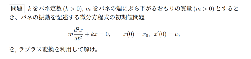 ラプラス変換に関する問題が分からないです。 解答よろしくお願いします。 問題文は画像でものせています。 k をバネ定数 (k > 0), m をバネの端にぶら下がるおもりの質量 (m > 0) とすると き、バネの振動を記述する微分方程式の初期値問題 m d^2 x/dt^2 + kx = 0, x(0) = x0, x′(0) = v0 を, ラプラス変換を利用して解け.