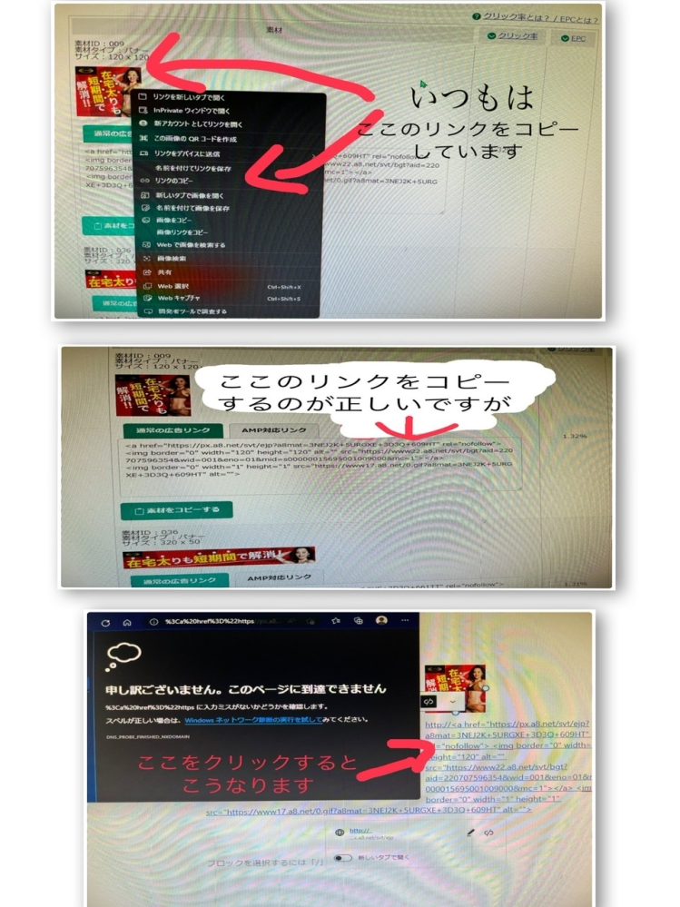 アフィリエイトについて質問です。 6月から初めた初心者なのでわかりやすく教えていただけると助かります wordpressで自分の記事を書き、そこにa8netと もしもアフィリエイトの広告を搭載しているのですが、広告のリンクを表示させ5行くらいあるリンクをコピーし貼り付けて、試しにクリックして広告のサイトに飛ぼうとすると「申し訳ございません。このページに到達出来ません」と出ます。 これでは広告を見て飛ぼうとしてもサイトに接続出来ないと思い、広告の写真のリンクをコピーして貼り付けています。 この方法では、クリックしサイトに飛ぶことができています。ですが規定の方法とは違っているため自分の収益になっているかが分かりません wordpressの設定などで妨げられていたり、全く違ったやり方をしているなら対処方法を教えて欲しいです。 自分なりにうまく説明しようとしているのですがどうしても上手く言葉に出来ずに分かりにくくて申し訳ないです。