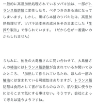 椿を使ったメーカーで
大島椿 黒ばら本舗 本島椿とありますが
どこのがいいのでしょうか？
昔から有名で知ってる方使った方教えていただきたいです！
ブログで投稿してた方が問い合わせた話で トランス脂肪酸は食用として害があるものなので、肌や髪に使う分にはそこまで気にする事はないそうです。の部分はこの方が間違って害があるものと書いてしまったから、後の文章と噛み合わないのでしょうか？