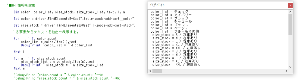 ●実現したいこと＞ ・VBAのSelenium(Webdriver)を使用し、下記のhtmlから商品情報を抽出～Excelに貼付をしたいです。 ▼対象のサイト https://zozo.jp/shop/ryuryu/goods-sale/49111503/?did=86199612 ●試したこと(※コード) Dim color, color_list, size_stock, size_stock_list, text, l, m Set color = driver.FindElementsByCss(".txt.p-goods-add-cart__color") Set size_stock = driver.FindElementsByCss(".p-goods-add-cart-stock") ' 各要素からテキストを抽出～表示する。 For l = 1 To color.count color_list = color.Item(l).text Debug.Print "color_list = " & color_list Next l For m = 1 To size_stock.count size_stock_list = size_stock.Item(m).text Debug.Print " size_stock = " & size_stock_list Next m 'Debug.Print "color.count = " & color.count; '→OK 'Debug.Print "size_stock.count = " & size_stock.count '→OK ●前提＞ ・データの抽出は出来ているのですが、見やすい形に並び替えがしたいです。 ▼現状のDebug.Print color_list = チェック color_list = アイボリー color_list = ブラック …以下、略 size_stock = S / 在庫あり size_stock = M / 在庫あり size_stock = L / 在庫あり size_stock = XL / 在庫あり size_stock = XXL / 在庫あり size_stock = S / 在庫あり size_stock = M / 在庫あり size_stock = L / 在庫あり size_stock = XL / 在庫あり size_stock = XXL / 在庫あり …以下、略 ▼理想のDebug.Print color_list = チェック size_stock = S / 在庫あり color_list = チェック size_stock = M / 在庫あり color_list = チェック size_stock = L / 在庫あり color_list = チェック size_stock = XL / 在庫あり color_list = チェック size_stock = XXL / 在庫あり color_list = アイボリー size_stock = S / 在庫あり color_list = アイボリー size_stock = M / 在庫あり color_list = アイボリー size_stock = L / 在庫あり color_list = アイボリー size_stock = XL / 在庫あり color_list = アイボリー size_stock = XXL / 在庫あり …以下、略 ⇒▼最終的にはExcel C列にcolor_list の一覧、D列に size_stockの一覧があれば良いと考えています。 ご教示頂けますと、幸いです。