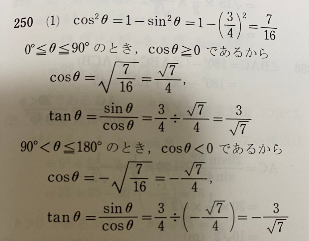 高一数学の三角比の問題が分かりません。 問題文では、「0°=＜θ=＜180°とする」と書いてあるのに、解答では、0°=＜θ=＜90°と90＜θ＝＜180°のとき、から始まっていて答えにマイナスがついています。 90＜θ=＜180°の場合マイナスを付けなくては行けないことは理解していますが、なぜ90＜θ=＜180°から計算を始めるのかがわからないです。 0°=＜θ=＜180°でそのまま計算してはいけないのでしょうか？なぜ2つに分けて計算するのかわからないです。 分かりにくくてすみません！ 写真は問題の解答です 問題文は、 0°＜=θ=＜180°とする。sinθが4分の3の時、cosθとtanθの値を求めよ。 です！