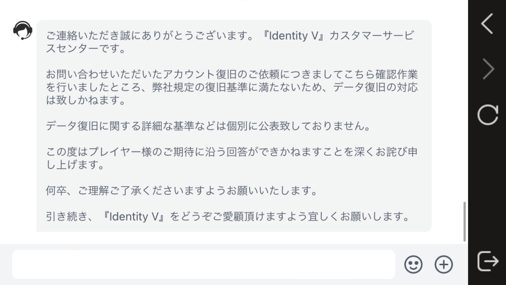 至急です！第5人格についてです。 2年前くらいのアカウントが連携してたLINEアカウントごと消えて復旧したいのですが、運営に問い合せたところ復旧基準が満たっていない為復旧できないって言われました。復旧基準って何ですか？ 名前、ID、エコー数、持ってたキャラ、持ってた衣装も覚えていて写真もあります。あと何が足りないんですか！？絶対に復旧させたいです。課金してなかったから無理なのでしょうか。助けてください。電話とかしても無理かな迷惑ですかね？ほんとに絶対復旧させたいです ↓運営さんはこのように言ってます。ほんとに助けて欲しいです