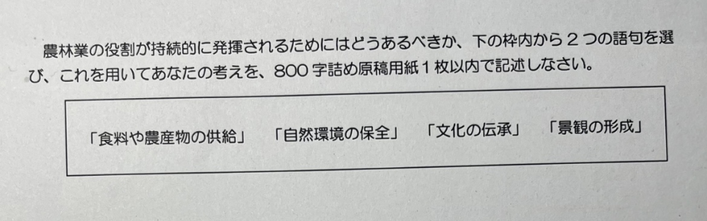 小論文の書き方について教えていただきたいです。 この画像の場合の小論文の書き方がわかりません。 書き始めは 農林業の役割が持続的に発揮されるために私は、自然環境の保全と文化の継承が大事だと思う。 なぜなら という感じで良いのでしょうか？ なぜならの次に書く言葉もこの２つのテーマを何かで結びつけて書いたほうがいいのか、２つのテーマの結論をそれぞれ書くのか、書かずに本論に入るのかわけがわかりません。 1つめの自然環境の保全は〜 のような感じで本論に入るのが正解ですか？ 教えていただきたいです。よろしくお願いします