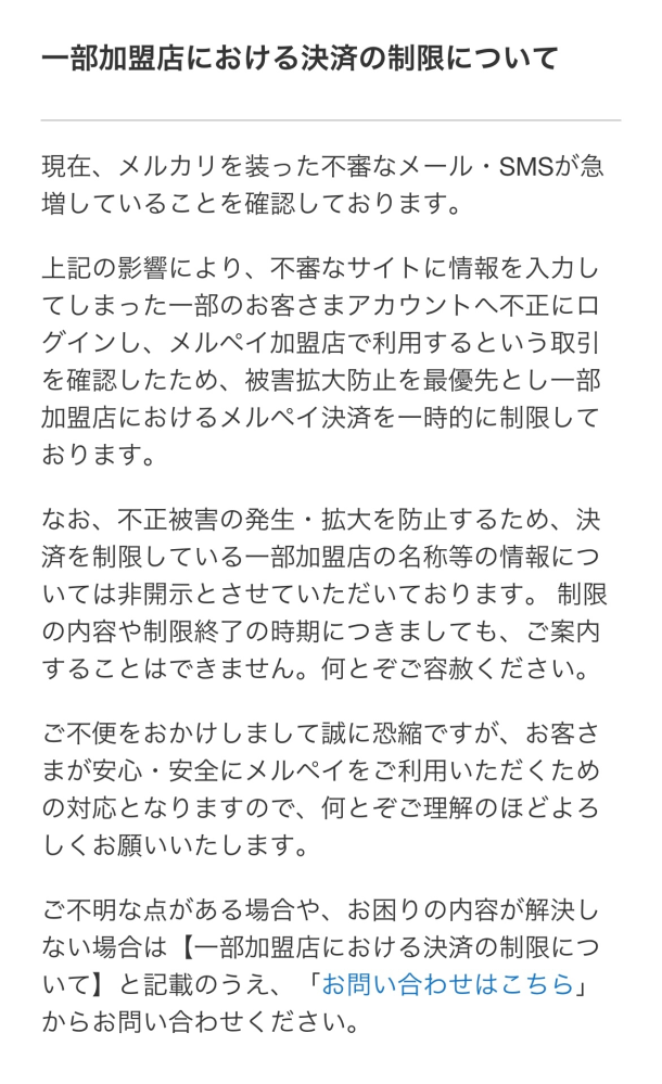 メルペイについて。 昨日セブンイレブンでメルペイで支払いをしようとしたらエラーになり、「メルペイからの要望により、お店での決済を制限しています。別のお支払い方法をお試しください。」というメールがきました。 そして「ご不明点はこちらからメルペイへお問い合わせください。」という文章の最後にリンクがあり、飛ぶとこういった文章が書いてありました。 決済しようとした金額は8300円くらいで、残高払いです。 残高は3万以上あるので残高不足ではありません。 後払いにも設定していませんし、後払いは使っていません。 あんしん設定も設定されていなくて解除されている状態です。 コードで4回試して、IDで3回試しましたが無理でした。 9月中には45回くらいメルペイで支払いしていて、高いときはスーパーで14000円くらい、セブンイレブンで6500円くらいの買い物をしていましたが問題なく決済できていました。 すべて残高払いです。 知恵袋で5000円以上だと決済エラーになるとか上限制限があるとか見ましたが、今まで制限なったことありませんでした。 10月からなにか変わりましたか？ それともスーパーだと高額でも大丈夫だけどコンビニは高額だと制限かかるとか、お店によって違いますか？ メルカリには問い合わせているのですが、いつもトンチンカンな回答ばかりで、おそらくスーパーなら大丈夫とかそういった具体的なことは答えてくれないと思うので…。 ちなみにメルカリ自体の利用制限はされていません。 先ほどもメルカリ内では残高で購入できましたし、出品もできています。 同じような経験をしたことがある方、色々試してみて詳しい方にお話を聞きたいです。 よろしくお願い致します。