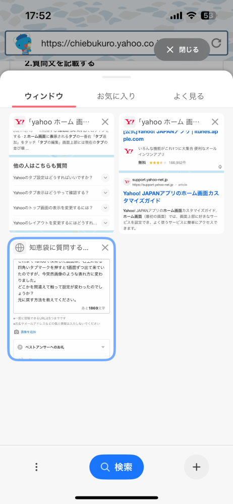 yahooのタブについて質問です。 これまでYahooで検索した画面は、ホーム画面右上にある四角いタブマークを押すと1画面ずつ出て来ていたのですが、今突然画像のような表れ方に変わりました。 どこかを間違えて触って設定が変わったのでしょうか？ 元に戻す方法を教えてください。