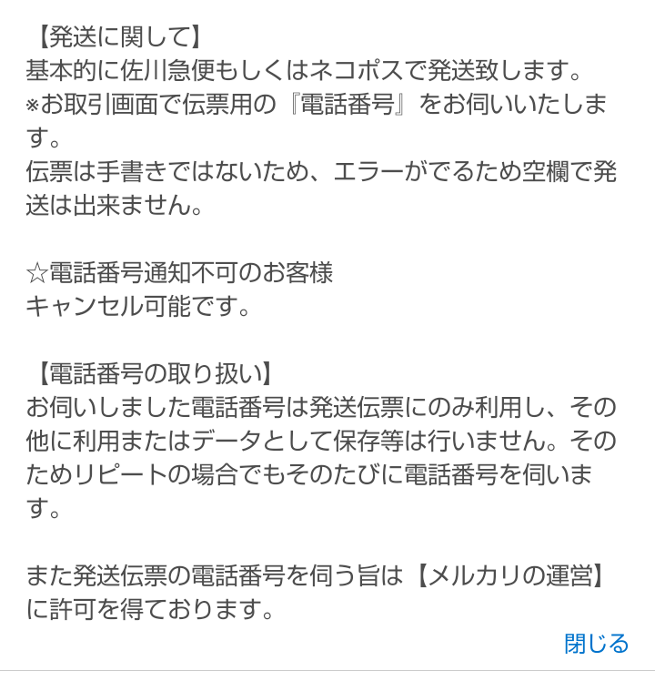 メルカリで購入者の電話番号を聞いてくる出品者って取引して大丈夫ですか？ 画像に書かれている通りなのですが、取引画面で購入者に電話番号を伺う趣旨をプロフに記載しているユーザーがいます。 この人が出品している商品で欲しいなと思った物があったのですが、個人情報にうるさい今の時代だと少し不安です。 メルカリから許可を得ていると書いてますが、消されないならなんとでも書けますし… 他に出品している人を探そうとは思いますが、いなかった場合はこの人から買わず諦めた方が身のためですかね？ 詳しい方いたら教えてください。