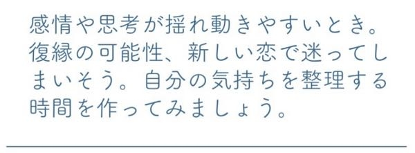 【感情や思考が揺れ動きやすいとき。 復縁の可能性、新しい恋で迷ってしまいそう。自分の気持ちを整理する時間を作ってみましょう。】 上記、恋愛占いの結果になりますが読解力がないので質問します。私は復縁を願いたいところですが、見込みはないと言うことですか？