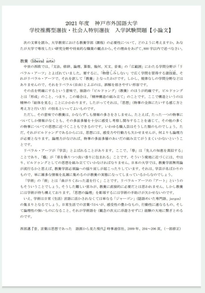 小論文の添削よろしくお願いします。 正規の業者に頼め等の回答はお控え願います。 また、回答者様の主観で良いので合格レベルからどのくらい離れているかも教えていただきたいです。 設問、課題文は写真を添付しておきます。 見にくい場合は御手数ですがURLから問題元に飛んでください。 ↓問題元 https://www.kobe-cufs.ac.jp/admissions/2021suisen-syakaizin.pdf 【小論文】 大学教育における教養学部（課程）は大学の大衆化によって必要性が薄くなった。しかしあらゆる分野で複雑化・専門家する現代において問題の対処に教養教育の必要性が高まっている。 私は大学で英米の文化について研究してより英語への理解を深めたいと考えている。しかし「文化」と一括りで表しているがその中には学問、芸術、政治等の多くの物事が含まれているため、文化を理解するためには幅広い知識が必要だ。また、研究を進めていくには論理力も必要となる。なぜなら研究の道筋を立てて全体像を整理し、上手く組み立てないと形にならないからだ。幅広い知識や論理力は教養を学ぶことで手に入れることができる。 私は将来的な職業として教職を考えている。教職に就くにあたり、教育や自分の担当科目の知識を身につけることが不可欠だ。しかし、現在の教育現場における問題は私が子供の時とは異なり課題や問題が細分化・複雑化・深化している。学校ではICTの導入で子ども1人1人にタブレットを支給し、宿題の提出や調べ物等様々な用途で利用されている。また子どもたちの学力低下の問題もあり、その原因としてスマートフォンやゲームの依存性が挙げられる。その背景の1つとして公園の減少がある。外で遊べる場所がないので室内で遊ぶしかないのだ。それに伴い子どもの体力低下も問題となっている。このように教育の現場は教えること以外にも考えるべき問題点が多く存在する。その際に教養教育における人文、社会、自然の各分野の知識を用いることで問題を多方面から考えることができるのだ。 研究や将来的職業の観点から見ても幅広い知識を総合的かつ適切な倫理観を持って取り扱うことが出来るのは重要だ。問題が複雑化する現代だからこそより教養を学ぶ必要性が高まっている。