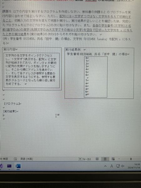 c言語のプログラムを教えてください 課題1:以下の内容を実行するブログラムを作成しなさい。教科書の例題9.2のブログラムを実行内容に合わせて修正しなさい。ただし、配列には一文字ずつではなく文字列を与えて初期化すること。初期入力の文字列を変えて何度か実行し，実行結果が正しいことを確認した後、完成したブログラムを以下の［ブログラム］の次に貼り付けなさい。また。各自の学生番号（文字列）と名前（苗字のみ）の英字（先頭文字のみ大文字でその他は小文字）を空白で区切った文字列を※に与えたときの実行結果を［実行結果］の次の行からそれぞれ貼り付けなさい。 （例：学生番号0123456、氏名「田中健」の場合、文字列「012345日Tanaka」を配列に与える。) ・実行内容 文字列の各文字をポインタでアクセスし、1文字ずつ表示する。配列xに文字列が格納されており、ポインタpが最初に配列の先頭アドレスを指し示すようにし，そこから順にアドレスを進めていく・そして各アドレスがを参照する要の文字を表示するようにする。参照する要素がヌルコードとなったら繰り返し実行を終了する。 例題9.2のプログラム * example-9. 2 */ #include <stdio. h› int main (void) { double *p, x [6] = {165. 3, 158. 2, 174. 0, 181. 6, 167. 7, -1. 0} ; p=x; while (*p>0) { printf （“%8.2f¥n”，*p）； p++; } return 0; } ・課題の実行結果は下の写真に載っています。