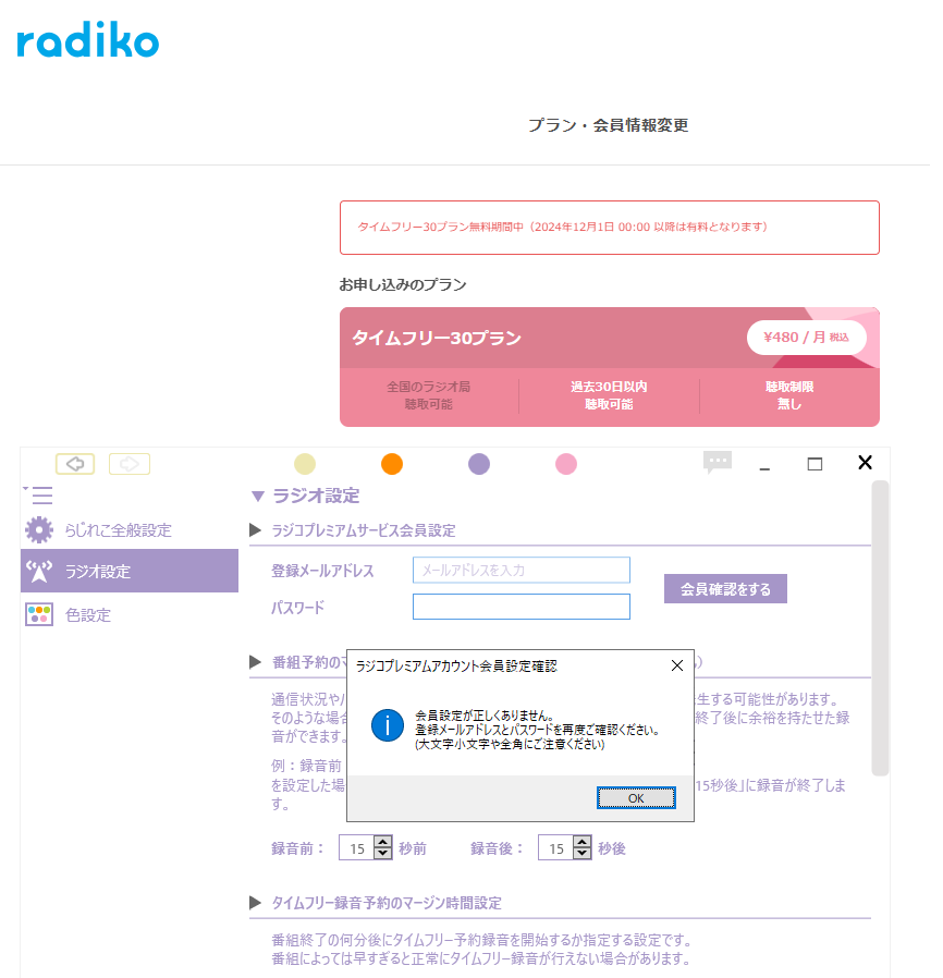 らじれこについて質問です 2週間前のラジオ放送の録音がしたくてタイムフリーに課金しました。 ラジコのアカウント情報見る限りラジコプレミアムサービス会員設定になっています。 この状態でPCラジコやiPhoneのラジコアプリではログインできるのですが PCらじれこやiPhoneのらくらじ2ではでは画像のようにログインできません。 PWのミスはない前提ですが、これはどうしたらいいでしょうか？ ググったら何度も失敗したらしばらくログインできなくなるとはありますが実際には ラジコそのものにはにはログインできています。 らじれこ自体が公式のログイン設定情報を全く受け付けないでしょうか？ 一応PＣ再起動やアップデート、再インストールやパスワード変更などは試しましたが結果は同じです 画像を見ると12/1まで無料期間とありますがこちらは関係あるのでしょうか？ 課金期間じゃないとプレミアムサービスとして認識されないとか