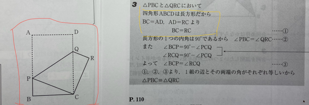 中2数学の問題について質問です。 下の画像を見て質問に答えてほしいです。 赤で囲っている図の△PBCと△QRCが合同であることを証明する問題で、隣に書いてあるのがその問題の答えです。 黄色で囲っている部分のところがおかしいと思いました。長方形だからBC=AD、AD=RCと書いてありますが、長方形だからAD=RCとはならないからです。それとも長方形だからAD=RCという訳ではなく、単にAD=RCということを書いたということですか？ 単にAD=RCと書いたなら 仮定から〜のように、なぜAD=RCになるのか書かないと分かりにくいし、ダメじゃないのですか？ また、なぜAD=RCになるのかは、なんと書くのがいいのですか？