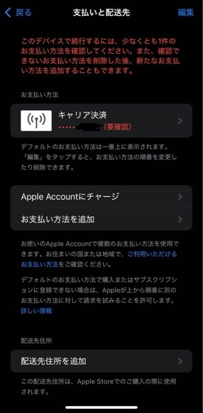 iPhoneの支払い設定にPayPayを追加したいと思い、設定のお支払いと配送先というところを押したら赤字で要確認と出てきてしまいました。 この写真のキャリア決済のところを押すと、 この方法でキャリア決済を設定頂くことはできません。詳細については、（リンク）をご覧ください。 というメールがSMSから届いてしまい、確認コードが送られてきません。 この状態でお支払い方法を追加というところを押しても、少なくとも1件のお支払い方法の確認が必要ですと出てきてしまいます。 住所もさっき追加してみたのですがダメでした。 ファミリー共有もしているにはしているのですが、購入アイテムの共有などはしていないです。 この状態からPayPayを追加できる方法がわかる方がいらっしゃったら教えて頂きたいです。