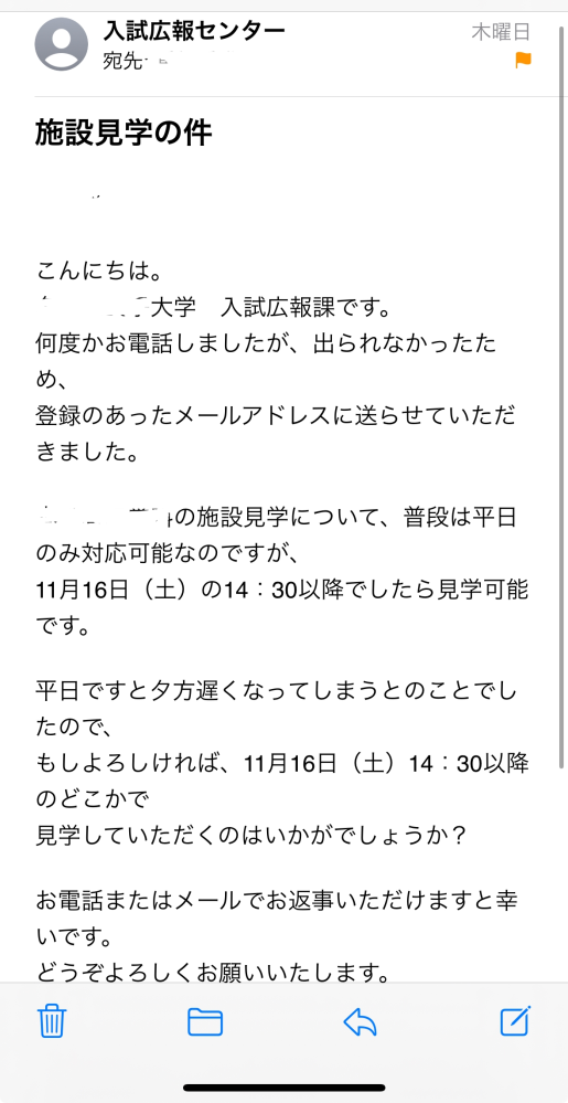 私は、高校三年生で受験を控えている者です。 大学のキャンパス内の見学がしたくて、水曜日に大学に電話したのですが、今すぐに日にちを決められないから、金曜日の午後に電話をするとのことでした。なので金曜日の午後待っていたのですが電話がかかってきませんでした。土日は大学が休みなので月曜日にかけ直そうと思っていたのですが、今メールを確認すると木曜日に下のようなメールが届いていました。 私は本当に馬鹿で、水曜日から金曜日にかけて何度も電話がかかってきているのにもかかわらず、その電話番号を調べると何を勘違いしていたのか、迷惑電話だと書かれていたため、出ませんでした。その間違いに今気づいたのです。 明日大学に謝罪の電話をするつもりなのですが、このミスで不合格になったりすることはあるのでしょうか。 長くてすみません。早急にご返答頂けると幸いです。