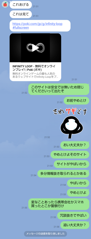 クラスメイトの友達がLINEでこのゲームおもろい、これだけは開いてとURLを送って来ました入ってやってみたんですが急に「このサイトは危険なので閉じてください」と出てきました 怖くなり閉じて友達にその事を送ったのですが一向に既読が着きません、他に相談できそうな人もいませんどうすればよいでしょうか 明日学校なのでそこで聞けば良いでしょうか 誰か対処法を教えてください、お願いします