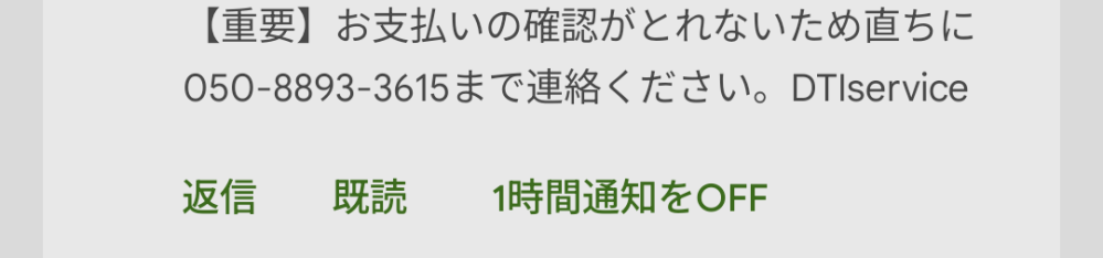 大至急質問です 下の写真みてください 先程このようなメールが来ました 重要】 お支払いの確認がとれないため直ちに 050-8893-3615まで連絡ください。DTIservice ときました ですがこんなサイト知りませんし見た覚えがありません そくブロックしましたがその数時間後に電話が来ました 050-8893-3615ここから もちろんでていません これは詐欺でしょうか？それとも本当のサイトなんでしょうか？ 至急回答お願いします