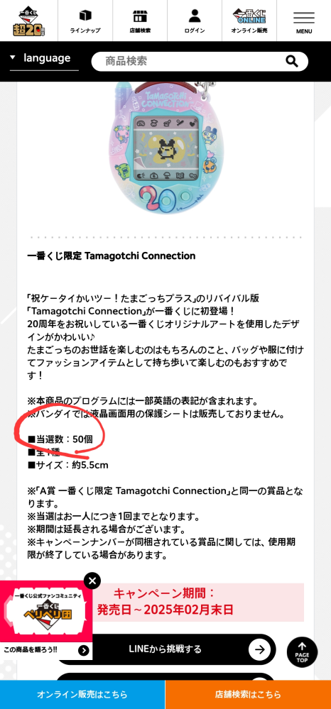 こんにちは。日本に住んでいる外国人です。 今度一番くじをはじめるのですが、気になることがあって質問をしてみます。 一番くじたまごっちをしようと思うのですが、説明に50個限定とありますが、オンライン限定ですか？ それとも、ローソンコンビニでガチャガチャをする場合、各店舗ごとにAさんが1つずつあるのですか？ それとも数量が全国的に50個しかないという意味ですか？