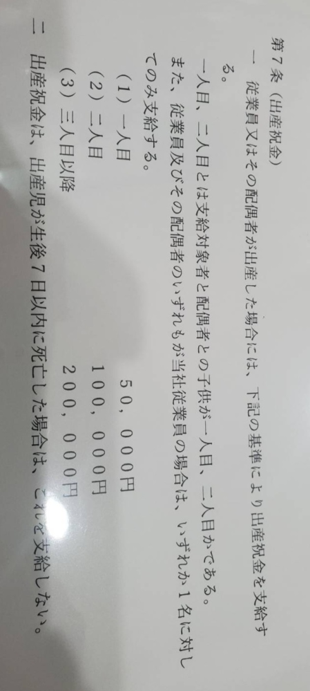 わかる方がいましたら教えてください。 就業規則に出産祝金についての記載があります。 職場で産後3ヶ月(１人目)、出産予定(3人目)の従業員がいるのですが、 添付画像のように、就業規則に記載がある場合支給はされるものでしょうか？ 勤続O年等の条件は書いていないです。 会社に確認が早いのですが、就業規則に記載があれば支給しなければならない、などの決まり発生するのか事前に知りたく質問しました。 わかりづらい内容で申し訳ありません。 教えていただけると嬉しいです。