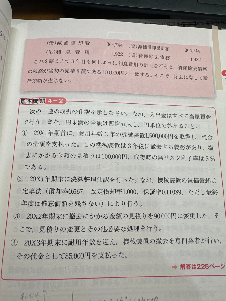 ②③④の減価償却費の求め方を教えてください。 ③の利息費用、④の利息費用も教えて欲しいです。 「解答」 ①(借)機械装置1500000 (貸)当座預金1500000 (借)機械装置91514 (貸)91514 ②(借)減価償却費1061540 (貸)減価償却累計額1061540 (借)利息費用2745 (貸)資産除去債務2745 ③(借)減価償却費353493 (貸)減価償却累計額353493 (借)利息費用2828 (貸)資産除去債務2828 (借)資産除去債務 9708 (貸)機械装置9708 ④(借)利息費用2621 (貸)資産除去債務2621 (借)減価償却累計額 1581806(貸)機械装置1581806 (借)資産除去債務90000 (貸)当座預金85000 (貸)資産除去債務履行差額5000