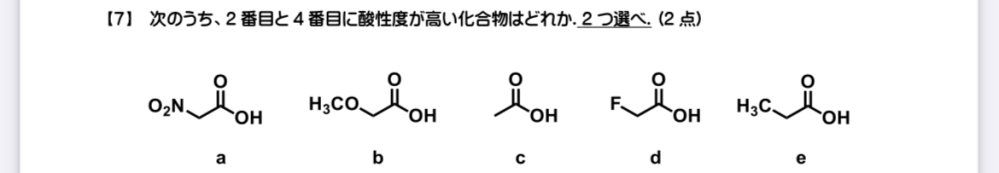 大学有機化学の酸性度についての質問です。 写真の問題ですが、共鳴効果では比較出来ないので誘起効果を考える必要があるかと考えました。 aについて。ニトロ基があり、窒素原子上に正電荷があるため誘起効果はこの中では最大 b、dについて。電気陰性度の大小よりbより酸性度は高いと考えました。 このことからまず一番目から3番目はa,d,bの順だと考えました。 次が分かりません。c,eどちらの方が酸性度が高いと構造式から判断したら良いのでしょうか？ 他の箇所で間違っている点がありましたらそれもご指摘頂きたいです。