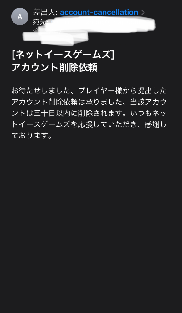 第五人格、ネットイースト名乗るものからのメールについてです アカウント削除申請承りましたー。とか書いてありますけど、アカウント削除申請してないので怪しいです（過去にサブ垢で1度サブ垢を削除した） 過去に来たネットイースからのメールを見ると、差出人の名前違うんですけどこれ偽物ですか？