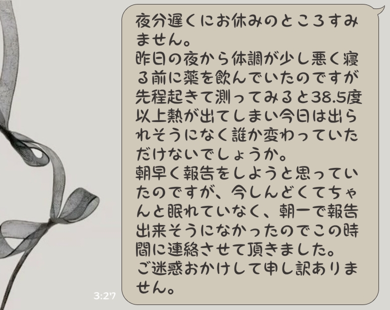 至急バイトの欠勤連絡について質問です。 昨日の夜から少し体調が悪く寝る前に薬を飲んだので明日は出れそうだなと思い眠りについたのですが、先程しんどくて起きてしまい熱を測ったところ38.5度以上の熱が出ていました。 朝早くに欠勤連絡をしようと思ったのですが今寝れない状態で朝一で起きれる自信もなくこの時間帯に連絡をしようにも非常識だと思い朝頑張って起きるか今連絡するかどっちがいいのでしょうか。 そして今の時間帯に連絡するなら下の画像の文で大丈夫でしょうか。