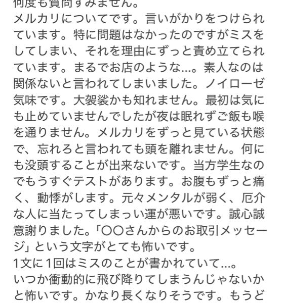 すみません。何度も質問してしまい申し訳ございません。高三です。このような質問を前回しました。 現在は返品無しのキャンセル申請を受け入れて貰えず運営さんに対応して貰えるまで地獄です。 メルカリという文字、相手の名前を見ただけで震えと動悸が止まりません。生きている心地がしないです。 運営に誠心誠意の謝罪をしろと言われたので言われた通りにしました。許してもらえるでしょうか。 言いがかりでもありません。もう全て自分が悪いんです。最初から普通郵便と嘘をついてゆうパックで送ればよかったんです。すみませんでした。誰か助けてください。謝らない限り取引をキャンセルさせて貰えません。他にも、非常識や、メルカリをやる資格がないなど言われてしまい辛いです。自分が悪いのに...。 パニックになってしまう自分が許せません。 年明けに通院している心療内科に相談するつもりです。これは一生許して貰えませんか？