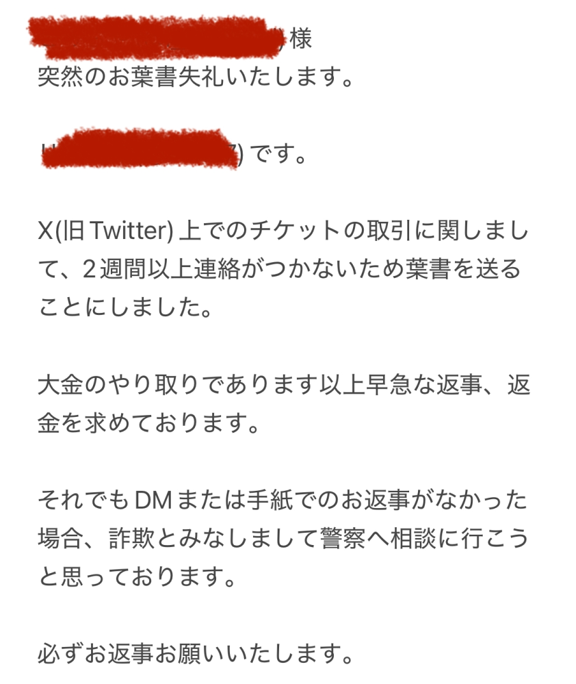 X(旧Twitter)でのお取引についての相談です。 半年ほど前にX(旧Twitter)でライブのチケットを購入しました。あちらの不手際でキャンセルになったので、時間がかかるが返金を約束すると言われここまで待っていました。(さすがに時間が経ちすぎたと反省しています) 時間はかかりますが一応連絡が取れていたので待つことにしていました。ですがここ2週間ほど返事がないためハガキを出そうと思ったのですが、この内容は大丈夫でしょうか。(相手は大学生でおそらく実家暮らしの様なのでハガキであれば親の目にも留まるかなと思いました。)未成年なためこのような手紙の書き方が正しいのか分からないので教えて頂きたいです。