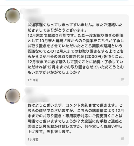 メルカリ、主に出品してます。 久しぶりに購入したいと思い、欲しいものを物色していたところ、私が知らないだけかもしれませんが、また独自のマイルールを提案している出品者を見つけてしまいました。 どうも両者、数ヶ月前から交渉している様子で、購入者の事情で10月末に購入検討するも先延ばしになり12月末に購入するとの提案あり。 よほど他の購入者から購入されたくないのか、出品者に専用表示をして欲しいと追加提案。 代わって出品者からは、2ヶ月分、12月末までの取置き代として、商品代金に2,000円上乗せした上での販売の提案あり。 専用表示は、よく見かけるマイルールですが、まさかの取置き代を徴収するようなマイルールを持ち出す出品者がいるなんて思いもよりませんでした。 もちろん購入者は是が非でも欲しい、出品者は数ヶ月経てば購入してくれるかも？というはやる気持ちも、分からなくはないです。 私なら待ち切れず数ヶ月も待たされるなら、何の保証も無いこんなやり取りは御免ですが、どう思われますか？