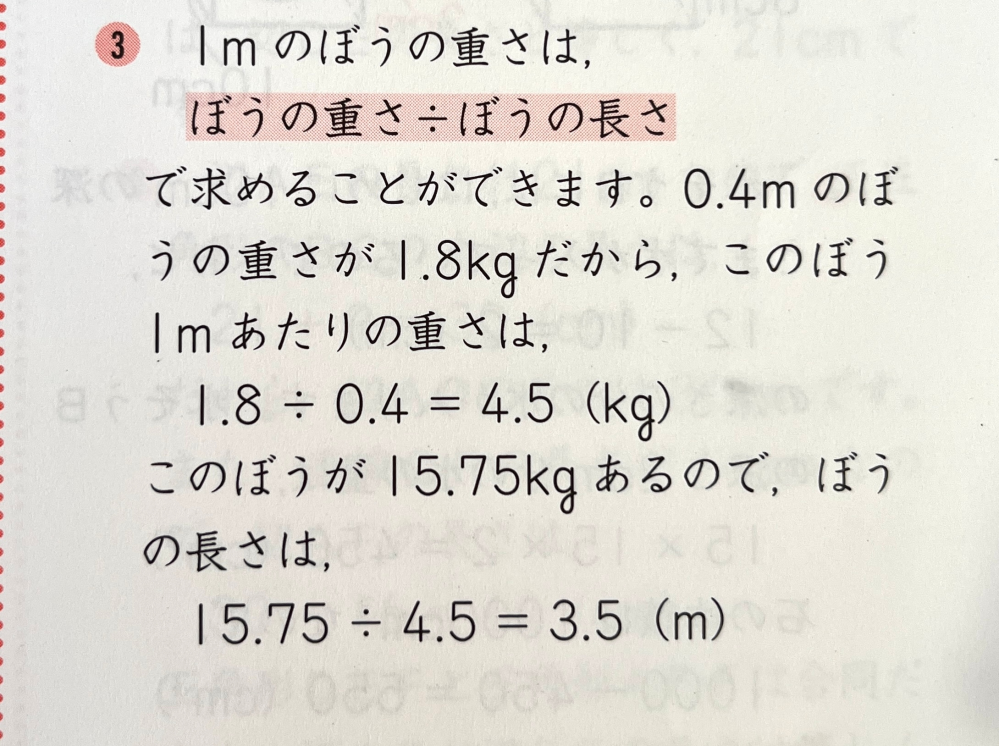 小学生算数の問題について質問です。 ◆小数のわり算 【ぼうの重さ÷ぼうの長さ】で 1mのぼうの重さがわかる という部分 子どもに うまく説明ができません この問題の解き方、考え方を どなたかわかりやすく 教えていただけないでしょうか …………………………… 【問題文】 0.4mの重さが1.8kgの鉄のぼうが15.75kgあります。この鉄のぼうの長さは何mですか。 …………………………… 【お願い】 • 質問側がわからないことを 理解してくださる方、かみくだいて 優しくていねいに教えてくださる方を ベストアンサーに選ばせていただきます 質問内容で わかりにくいところありましたら 言っていただけたら幸いです 大変恐れ入ります どうぞよろしくお願いいたします 【解答 解説例】 画像添付しております