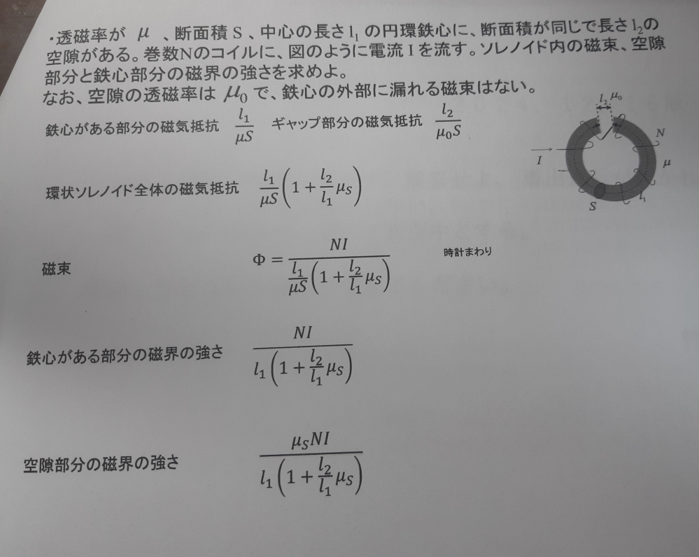 電気磁気学の問題です。どなたか途中式と解説をお願いします！ ·透磁率がμ、断面積S、中心の長さl1の円環鉄心に、断面積が同じで長さl2の空隙がある。巻き数Nのコイルに、図のように電流Iを流す。ソレノイド内の磁束、空隙部分と鉄心部分の磁界の強さを求めよ。 なお、空隙の透磁率はμ0で、鉄心の外部に漏れる磁束はない。 以上です。写真に書いてある値が答えです。途中式と解説を教えていただきたいです。