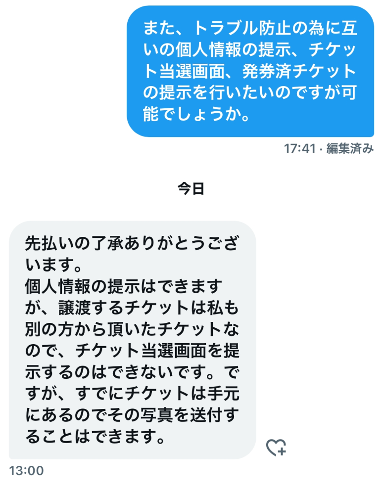 X（Twitter）でチケットの取引をしているのですが、こちらは詐欺の可能性は高いでしょうか。 もちろんTwitterでの取引は自己責任とは理解しておりますが、個人情報の提示には了承していただけていて、発券済チケットの写真も送っていただけるとのことなのでこのまま取引を続けるか悩んでいます。 先払いですが口座振込です。 また、他にトラブル防止のためにできることはありますでしょうか。 ご意見いただけますと幸いです。