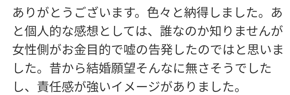 中居正広さんのトラブル、女性の金目的という意見についてどう思いますか？ ─── 中居正広さんの女性トラブルに関し、「結婚願望がなく責任感が強いイメージだから、女性側がお金目的で嘘の告発をし、解決金9,000万円を受け取ったのでは」という投稿を見ました。 この意見には驚きました。根拠もなく女性を金目的と決めつけるのは非常に無責任ではないでしょうか？ さらに、もし嘘ならスポンサーが離れたり番組が差し替えられたりする現実をどう説明するのでしょうか。感情的な擁護ではなく、事実に基づいた意見が求められるべきだと思います。 皆さんはどう感じますか？