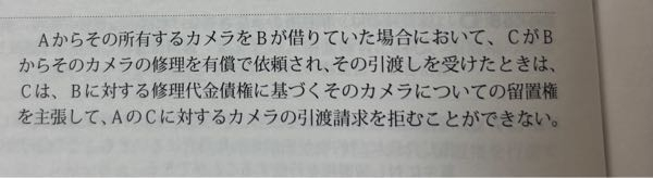 民放の留置権の問題について、ご教示いただけますでしょうか。(司法書士試験 H27-12-イ) 問題は画像の通りです。 解答の解説を見ると、「カメラは修理代金債権の債務者であるBの所有物ではないが、他人の物に当たるから、Cはその物に関して生じた債権である修理代金債権に基づいて留置権を主張できる。」となっています。 留置権の成立要件として、「そのものに関して生じた債権を有すること(牽連性)」がありますが、牽連性を判断する際に、「被担保債権が成立したときの債務者と物の引渡し請求権者が同一であるか」が重要だと理解しています。本問では、被担保債権が成立したときの債務者=B、 物の引渡し請求権者=Aとなり牽連性がないため、留置権は成立しないのでは？と考えました。 牽連性を判断する際の前提条件が誤っているのか、私の問題の理解が誤っているのか解説いただけますと幸いです。よろしくお願いいたします。