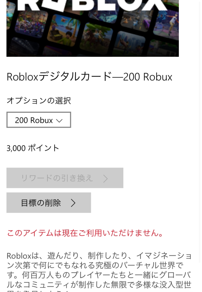 大至急！マイクロソフトリワードに関しての質問です。貯めたポイントでRobloxギフトカードと引き換えたいのですが、「このアイテムは現在ご利用いただけません。」と出て引き換えることができないです。 しばらく待てば引き換えられるようになるのでしょうか？