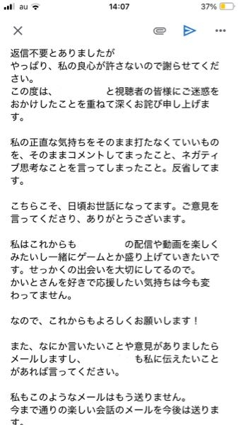 こんにちは。 迷ってることがあります。 先日、とある配信者さん（名前は伏せさせていただきます）から、私のYouTubeでの生配信でのコメントについて、メールでご意見をいただきました。 最近の生配信で私のネガティブ発言が少し多いと感じられてたそうです。私の意見や要求などのコメント、自分よがりなコメントが多々あったみたいです。 ゲーム配信を主にやっている方で、ゲーム配信を盛り上げるような明るいコメントを私は心がけようと誓いました。 で、そのご意見に対しての返信は【一切不要】とかか れてまして、 ここ1週間くらいはその内容に対して私からは何も言ってないのですが、やっぱり私の良心が傷ついてしまってて、謝った方がいいのでは？と思い、お詫びのメールの文章を考えたんです。 また送ると、嫌われちゃうかもしれませんので下書きのままにしてます。このような文章で大丈夫ですかね？ 何かアドバイスあればお願いします。