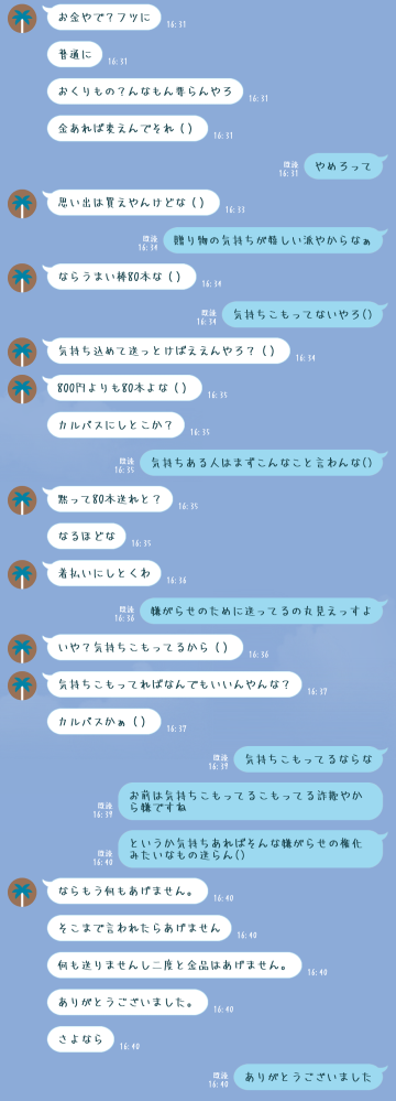 元友人に一方的に絶縁されたのですが、これって僕が悪いのでしょうか。会話内容は画像を貼りますが、少しまとめると [お金と贈り物どちらが貰って嬉しいかという話で自分が贈り物の方が気持ちがこもっていてよいと言うと「気持ちさえこもってればいいならお金も適当なもので返していいよな」と言われて拒否したら絶縁された] という感じです。 僕自身は全く自分が悪くないと思っていて相手は相手で一切悪気が無いところか僕の仲の良い人にばかり近づいて過ごしづらくしてきています。正直言って色々めんどくさいのでとっとと終わりたいのですがこんな元友人とどう仲直りするべきでしょうか。 回答お願いします。