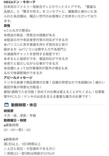 ドン・キホーテのバイトについて ドン・キホーテの商品管理の仕事の 求人に応募しようと思っています。 (応募はまだしていません) 求人の勤務時間は20時~翌3時で 週2日以上 1日3時間以上です。 普段の仕事は事務職でパソコン操作や伝票処理等に 抵抗はなく仕事内容的には問題ないと思います。 ここでわかる方にお聞きしたいです。 ①裏方の仕事にも見た目の制限はありますか？ 求人には髪型髪色ネイルピアス自由(規定あり)と 書いてあります。 (写真にはその文面はギリギリ写ってないです) ②裏方の仕事で勤務する場合でもレジの業務を することはありますか？ 研修等でレジ業務が必ずあると調べたら出てきました これは裏方の人にも当てはまるのでしょうか もし、レジ業務等、フロアに出ることがあるなら 自宅付近の店舗なので知り合いに会う確率も 高いため応募するか考えたいです。 裏方のみで表に出ることがないのであれば 応募しようかなと思っています。 バイトしたことのある方などもし分かる方が いらっしゃれば教えて頂きたいです。 よろしくお願いいたします。