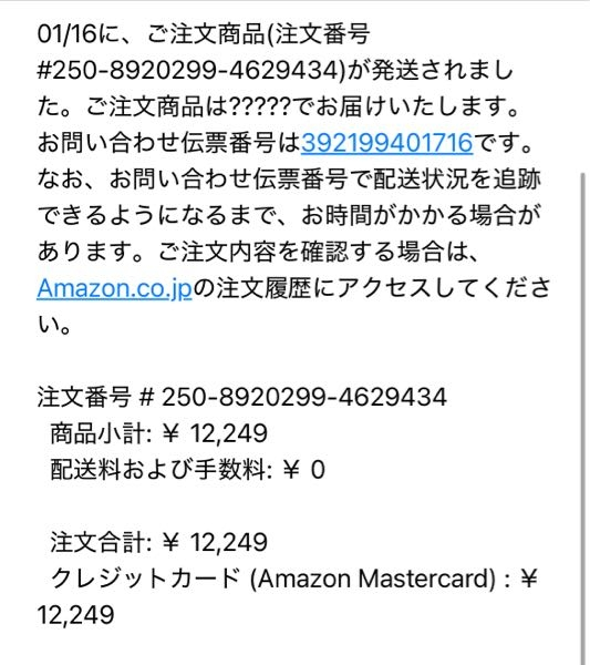 Amazonアプリからの通知で、身に覚えのない商品の発送通知が来ました。通知からアプリを開いてみると、1万6000円ほどする食器棚が知らない住所に1/19-1/20に発送されると書いてありました。 ですが、自分の注文履歴から見ると食器棚は注文されていません。これはなんだったのでしょうか？ 同じく本日、Amazon正規のアドレスshipment-tracking@amazon.co.jpから、「注文の商品が発送されました」というメールが来ました。 メールの内容を添付しておきます。注文番号？？？？が気になります。 Amazonカードから1万2000円の引き落としされました。これはほんとにカード使われてるのでしょうか。AmazonカードはAmazonでの支払い以外使ったことありません。 追跡番号や注文番号も表示されてますが、自分の注文履歴に何も不審なものがないため確認できません。