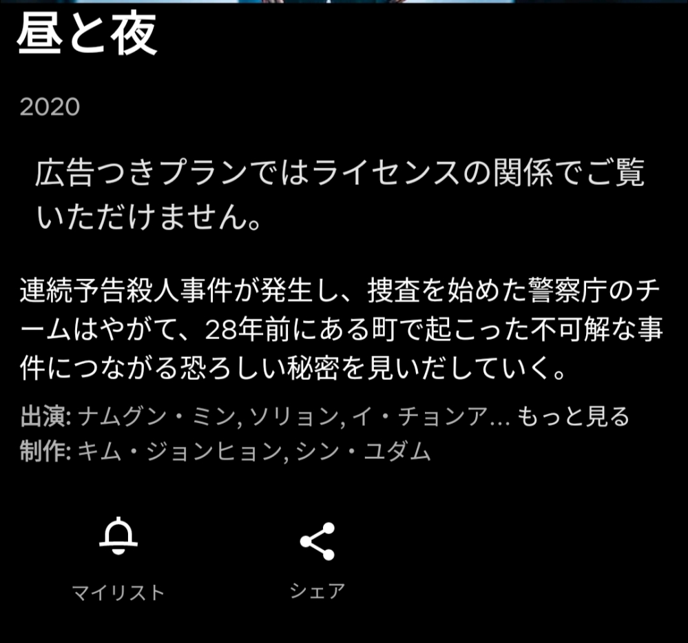 Netflix、韓国の「昼と夜」観られなくなった？ Netflix 韓国の「昼と夜」につきまして、 家族によると、昨日までマイリストに入ってたのに突然消えたとのことです。 検索してみたところ、「広告付きプランはライセンスの関係でご覧いただけません」と表示されました。※添付画像 私のNetflixアカウント(家族とは別のアカウント)からも検索画面にも出て来ず、 過去質問でwi-fiを切ったら観られた という書き込みもあったので、モバイルデータ通信で確認しても駄目でした。 急に、広告つきプランは視聴不可になったのでしょうか？ スタンダードプランやプレミアムプランの方は観られますか？