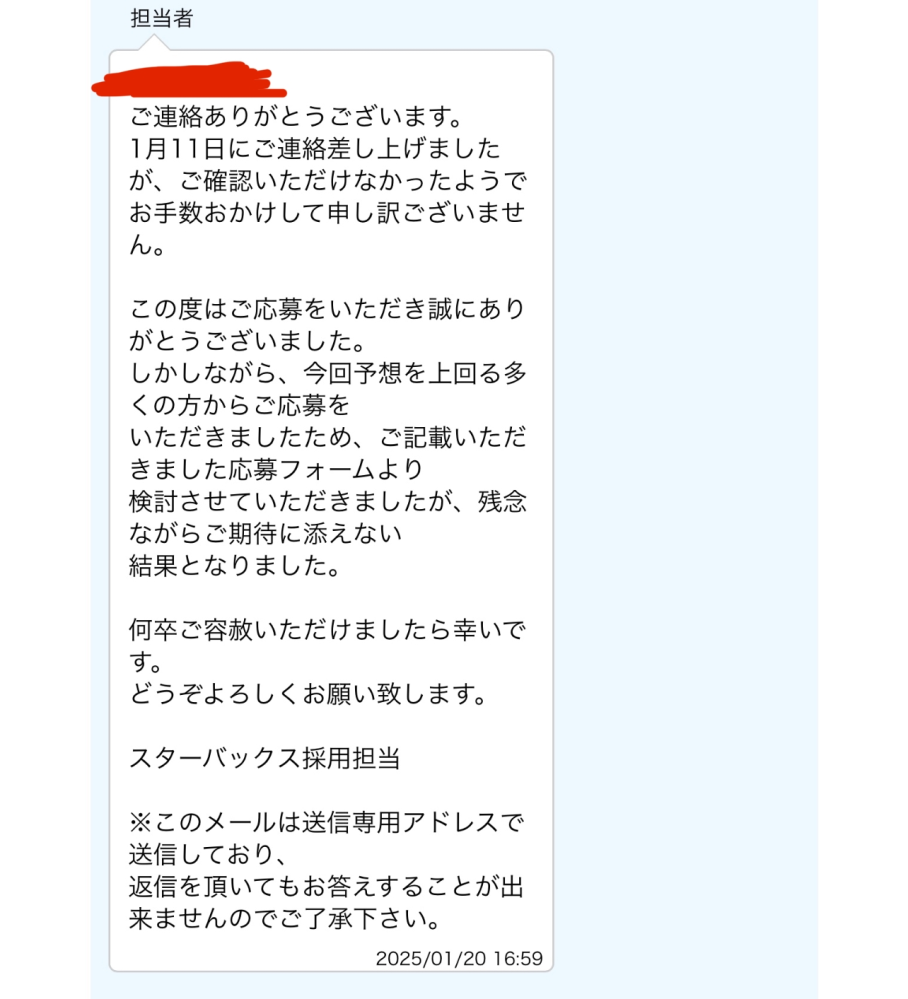 先日スターバックスにウェブ応募したのですが、10日たってもメールが来ないため、どうなったのか聞くために、こちらから連絡させて頂きました。 その返答がこの添付写真なんですが、もうこれは面接をやるまでもなく落ちたってことでしょうか。 なんか釈然としません。