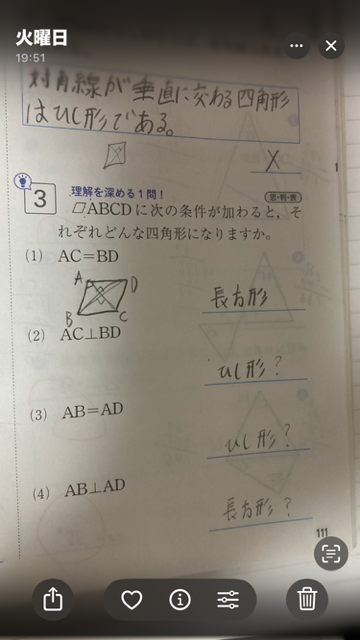 教えてください。 数学の図形の所の問題です。 平行四辺形にどういう条件がついたらどういう形になるか的な問題です。 わからないのは 大問3の234で、回答に？をつけているところです。 回答はワークの回答に載っていたものを書いているのですが、2番だと◇形以外にも正方形と言う答えが当てはまる気がしますし、3番だと正方形と言う答えで行けそうな気がしますし、4番も正方形でもいけそうな気がします。 それなのにどうして答えがこれだけになるのかわかりません。その明確な理由を教えて欲しいです。よろしくお願いします。