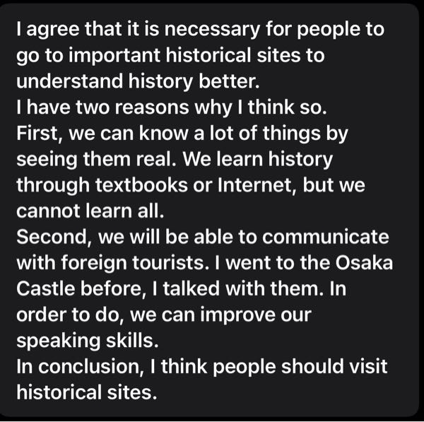 英検２級の添削をお願いしますm(_ _)m 問題 Some people say that it is necessary for people to go to important historical sites in order to understand history better. Do you agree with this opinion? 私が書いた文章だとどのくらい点数が取れてるかも教えてください(何割か)