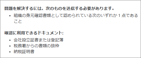 Google広告の「組織の身元確認書類」、個人事業主の場合何を提出すればいい？ Google広告をやってる人に質問です。 自分は個人事業主なのですが、お客さんの代理で、Google広告で、広告を掲載しています。 先日より、「組織の身元確認書類として認められている次のいずれか 1 点」を提出するように催促されています。 ---------- 確認に利用できるドキュメント: 会社設立証書または登記簿 税務署からの書類の抜粋 納税証明書 ---------- 個人事業主の場合、具体的に何を提出すればいいのでしょうか？ よろしくお願いいたします。