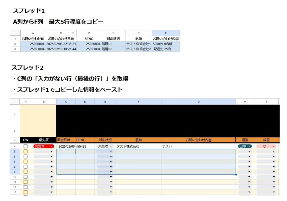 Google スプレッドシートのGASマクロ作成について シート1にある最大5行×5列ほどの情報を、シート2の「最後に入力されている行の次の行(未入力の行)」に貼り付けされるようなマクロを組みたいと思っております。 シート1の情報はcsvで落とした特定のデータを貼り付けるため、行数は1〜5行ほどで変動します。 ユーザー操作でのマクロ作成では、未入力の最新行を取得するための操作がうまくいきませんでした。 一からGASでコードを書いているのですがうまく動いてくれず悩んでおります。 上記のような処理を行う場合どのようなコードにすればよろしいでしょうか？