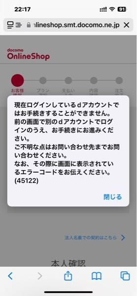 ドコモオンラインショップで新規契約手続きができない。 私はドコモ回線を2回線契約しています。 小学生の息子２人にスマホを持たせるため、ドコモオンラインショップで中古iPhoneと新規回線契約を2人分契約しようと思い手続きを始めました。 まず、ドコモオンラインショップで、契約者私、使用者を息子Aで新規回線契約して、中古iPhoneも一緒に購入手続きを完了しました。 同様に契約者私、使用者息子Bで契約しようとすると、エラーが出てしまい、手続きができません。 エラーは写真の通りです。 どのようにすればエラーをかいけつできますか？