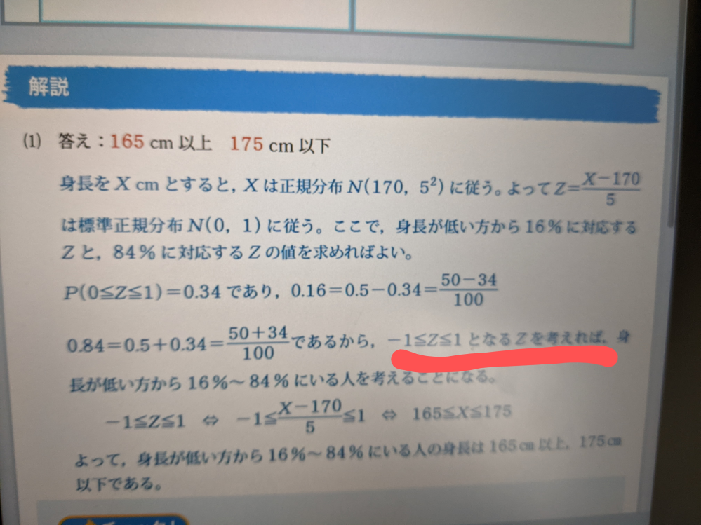 数学の質問です。 身長の平均が170センチ、標準偏差は５センチである。身長の分布が正規分布とみなせるとき、身長が16%〜84%にいる人の身長は何センチ以上何センチ以下か答えなさい。 という問題で、写真の赤線のように考える理由が分かりません。どなたか解説お願いします。