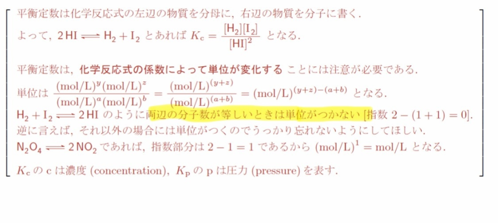 気体反応と平衡定数(高校化学)について質問です。写真のマーカーが引いてある部分で、「両辺の分子数が等しいときは単位がつかない」とありますが、どういうことでしょうか？ N2+3H2⇆2NH3 右の反応を例にして写真ように平衡定数の単位を求めますと、指数2-(1+3)=－2となり、単位は(mol/L)^-2 になると思うのですが、なぜそのようになるのか合点がいきません。そもそも(mol/L)^-2 という単位が何を示しているのかもよく理解できていません。詳しく教えていただけると幸いです。