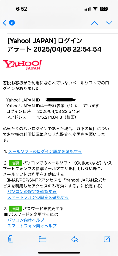 Yahoo! JAPANからのメールについて教えてください。 Yahooから送られてきたメールなのですが、韓国でログインされたみたいです。 私は韓国で買い物をしていませんし、心当たりがありません。 私は何をしたら良いのでしょうか？ このメールすらうたがってしまいます。 このままだとYahooショッピングで不正利用されたりしてしまうのでしょうか？ アドバイスをよろしくお願い致します。
