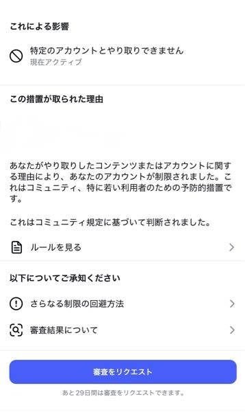 インスタで「あなたのアカウントが制限されました」と通知が来たのですが(なぜ制限されたのか心当たりがない)、なにをしたらこの様な通知がくるのでしょうか。何かを消去しないとダメですか？ また、審査をリクエストしないとどうなりますか？