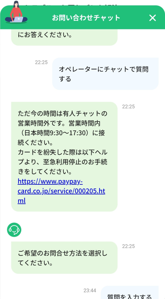『助けてください。 親にはまだ言ってなくて未成年だけど年齢を偽ってpaypayカードを間違って登録して発行してしまって家に届いたけど未成年だったため再発送になってしまい、解決方法がわかりません、、わがままですが電話は親にバレるのでできなくてならべくメッセージでやり取りしてpaypayの運営さんと解決したいです、何か方法はありませんでしょうか？、』 こちらの文の続きに基づいて これって今は営業時間外だからチャットできないけど営業時間内だったら有人でチャットできるということですか？有人って本当にお問い合わせの人と直接チャットできるのですか？